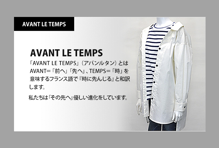 AVANT LE TEMPS（アバンルタン）：AVANT＝「前へ」「先へ」、TEMPS＝「時」を意味するフランス語で『時に先んじる』と和訳します。